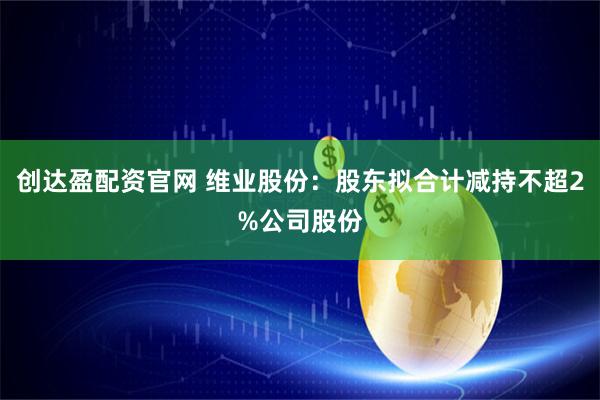 创达盈配资官网 维业股份：股东拟合计减持不超2%公司股份