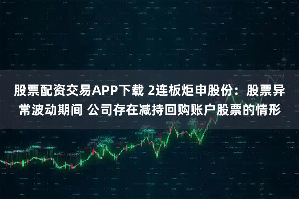 股票配资交易APP下载 2连板炬申股份：股票异常波动期间 公司存在减持回购账户股票的情形