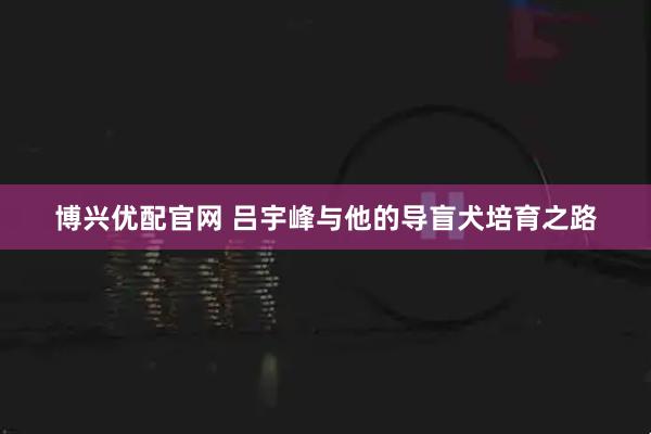 博兴优配官网 吕宇峰与他的导盲犬培育之路