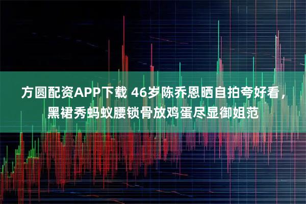 方圆配资APP下载 46岁陈乔恩晒自拍夸好看，黑裙秀蚂蚁腰锁骨放鸡蛋尽显御姐范