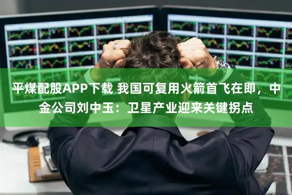 平煤配股APP下载 我国可复用火箭首飞在即，中金公司刘中玉：卫星产业迎来关键拐点