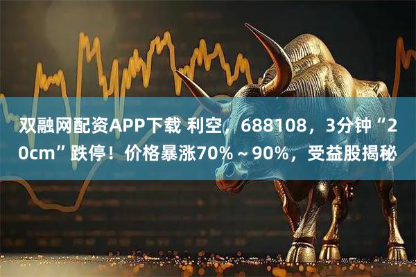 双融网配资APP下载 利空，688108，3分钟“20cm”跌停！价格暴涨70%～90%，受益股揭秘