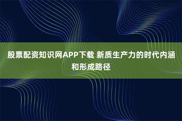 股票配资知识网APP下载 新质生产力的时代内涵和形成路径