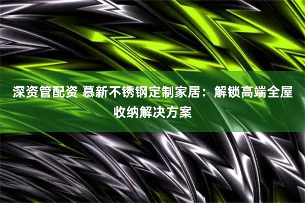 深资管配资 慕新不锈钢定制家居：解锁高端全屋收纳解决方案