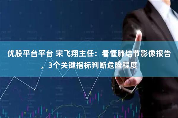 优股平台平台 宋飞翔主任：看懂肺结节影像报告，3个关键指标判断危险程度