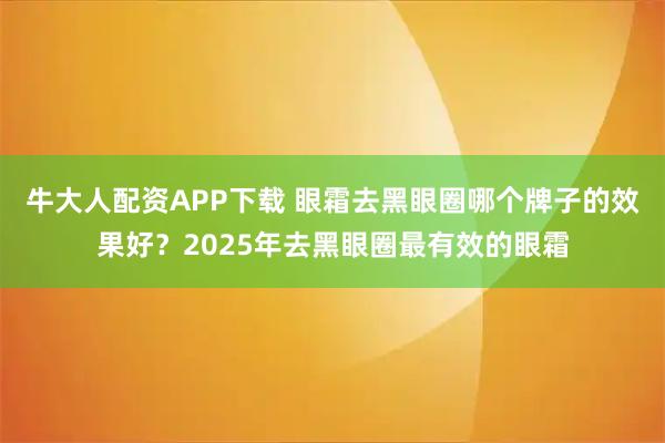 牛大人配资APP下载 眼霜去黑眼圈哪个牌子的效果好？2025年去黑眼圈最有效的眼霜