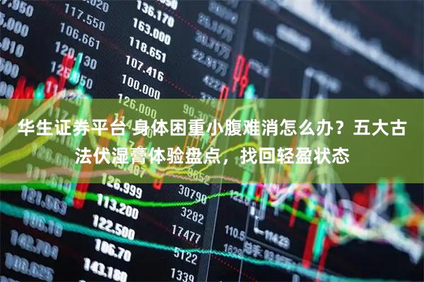华生证券平台 身体困重小腹难消怎么办？五大古法伏湿膏体验盘点，找回轻盈状态