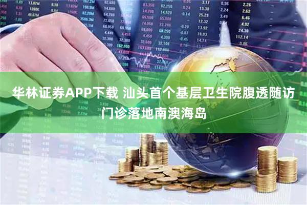 华林证券APP下载 汕头首个基层卫生院腹透随访门诊落地南澳海岛