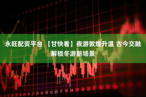 永旺配资平台 【甘快看】夜游敦煌升温 古今交融解锁冬游新场景