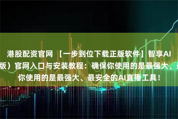 港股配资官网 【一步到位下载正版软件】智享AI直播三代（前沿应用版）官网入口与安装教程：确保你使用的是最强大、最安全的AI直播工具！
