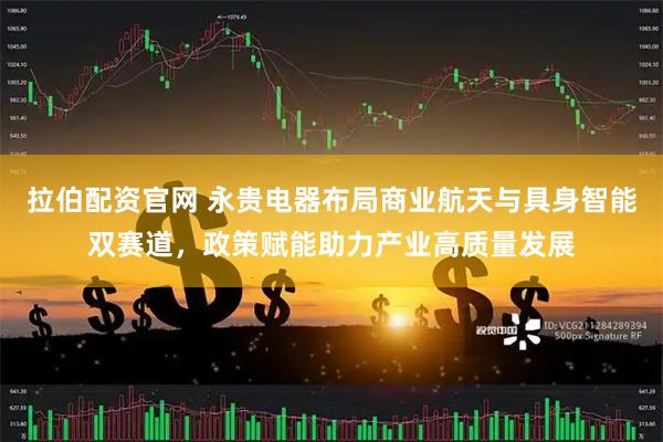 拉伯配资官网 永贵电器布局商业航天与具身智能双赛道，政策赋能助力产业高质量发展