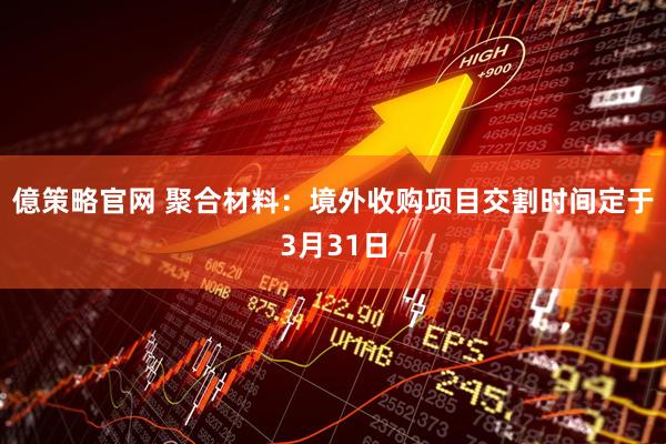 億策略官网 聚合材料：境外收购项目交割时间定于3月31日