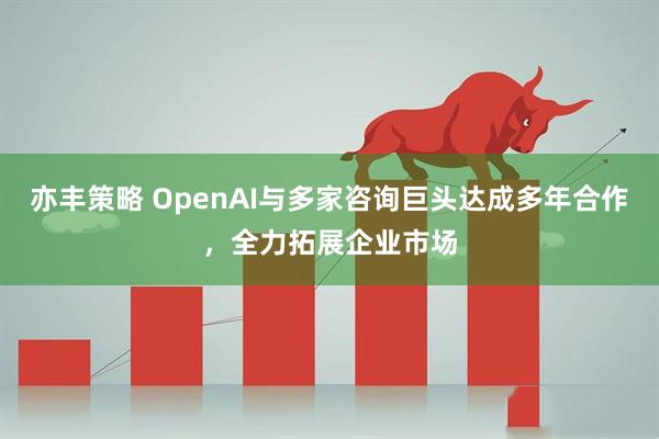 亦丰策略 OpenAI与多家咨询巨头达成多年合作，全力拓展企业市场