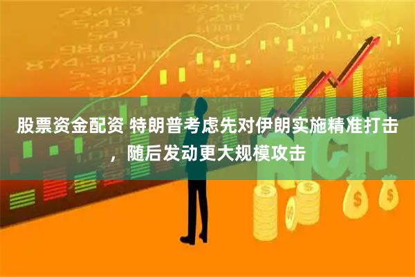 股票资金配资 特朗普考虑先对伊朗实施精准打击，随后发动更大规模攻击