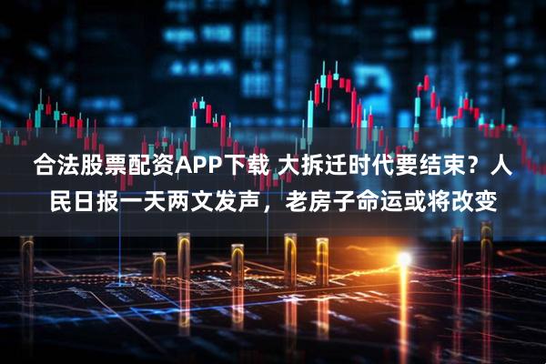 合法股票配资APP下载 大拆迁时代要结束？人民日报一天两文发声，老房子命运或将改变