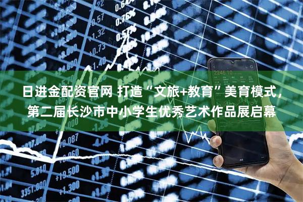 日进金配资官网 打造“文旅+教育”美育模式，第二届长沙市中小学生优秀艺术作品展启幕