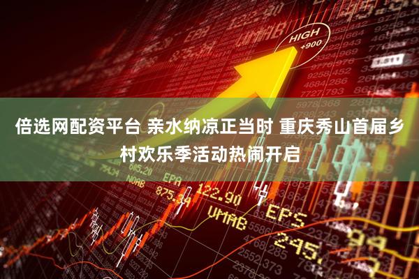 倍选网配资平台 亲水纳凉正当时 重庆秀山首届乡村欢乐季活动热闹开启