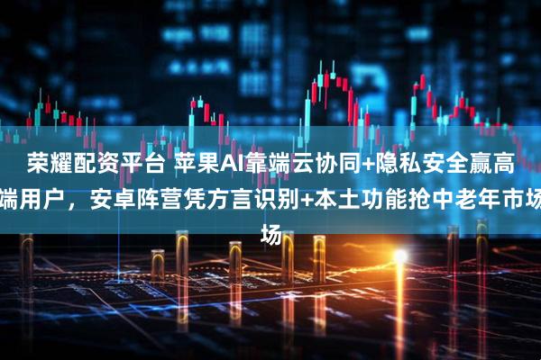 荣耀配资平台 苹果AI靠端云协同+隐私安全赢高端用户，安卓阵营凭方言识别+本土功能抢中老年市场