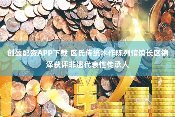 创盈配资APP下载 区氏传统木作陈列馆馆长区锦泽获评非遗代表性传承人