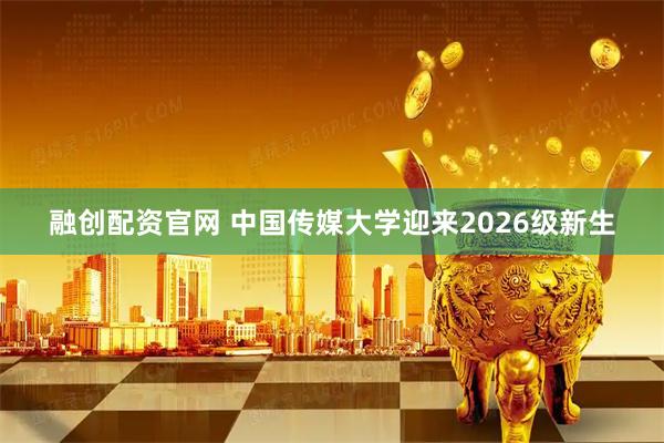 融创配资官网 中国传媒大学迎来2026级新生