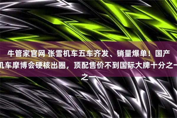 牛管家官网 张雪机车五车齐发、销量爆单！国产机车摩博会硬核出圈，顶配售价不到国际大牌十分之一
