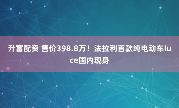 升富配资 售价398.8万！法拉利首款纯电动车luce国内现身