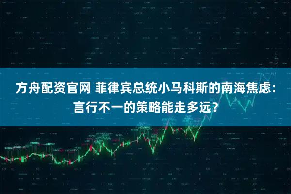 方舟配资官网 菲律宾总统小马科斯的南海焦虑：言行不一的策略能走多远？